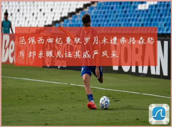范佩西回忆曼联岁月未遭弗格森怒斥却亲眼见证其威严风采