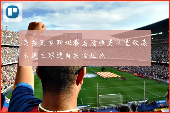 乌兹别克斯坦赛后清理更衣室致谢东道主球迷自发捡垃圾