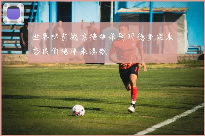 世界杯首战惊艳绝杀阿玛德坚定表态我们绝非来凑数