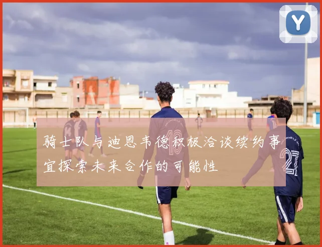骑士队与迪恩韦德积极洽谈续约事宜探索未来合作的可能性