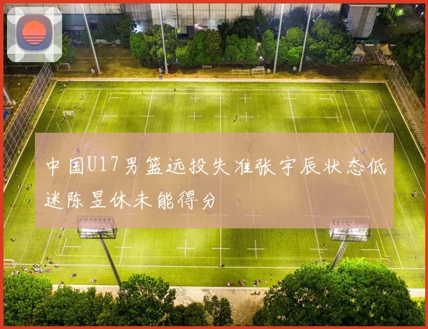 中国U17男篮远投失准张宇辰状态低迷陈昱休未能得分