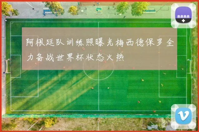 阿根廷队训练照曝光梅西德保罗全力备战世界杯状态火热
