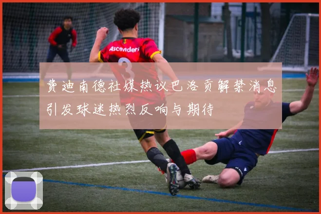 费迪南德社媒热议巴洛贡解禁消息引发球迷热烈反响与期待