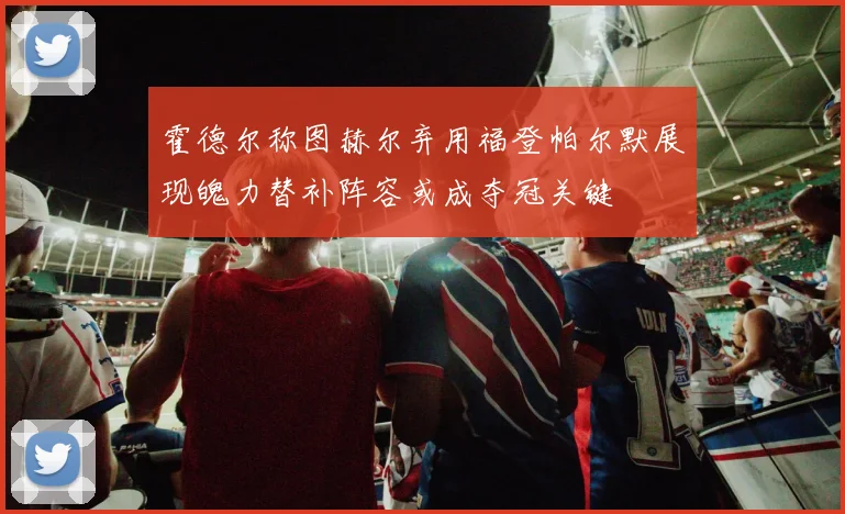 霍德尔称图赫尔弃用福登帕尔默展现魄力替补阵容或成夺冠关键