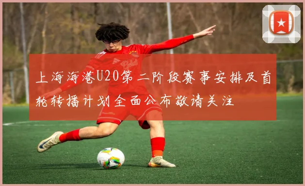 上海海港U20第二阶段赛事安排及首轮转播计划全面公布敬请关注