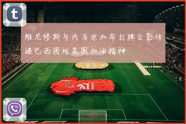维尼修斯与内马尔加布打牌合影传递巴西团结氛围加油精神
