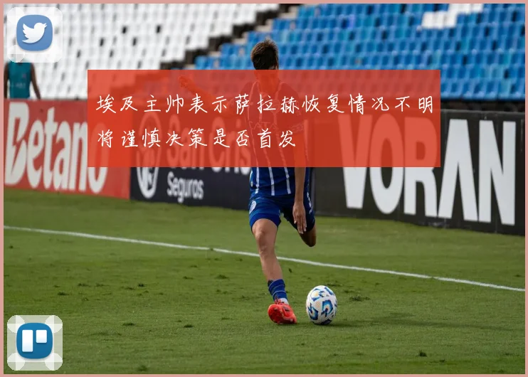 埃及主帅表示萨拉赫恢复情况不明将谨慎决策是否首发