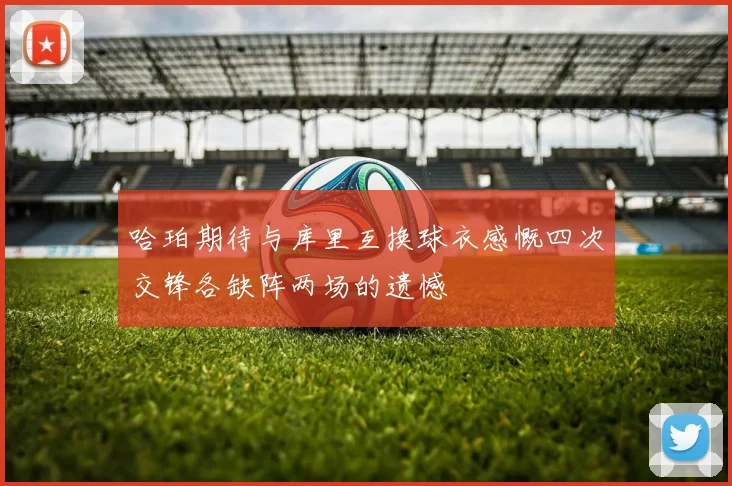 哈珀期待与库里互换球衣感慨四次交锋各缺阵两场的遗憾