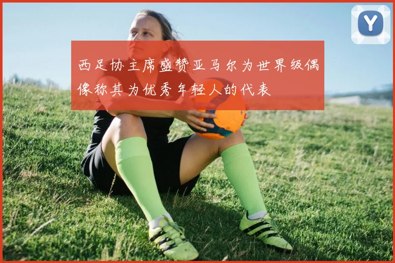 西足协主席盛赞亚马尔为世界级偶像称其为优秀年轻人的代表