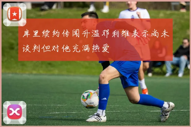 库里续约传闻升温邓利维表示尚未谈判但对他充满热爱
