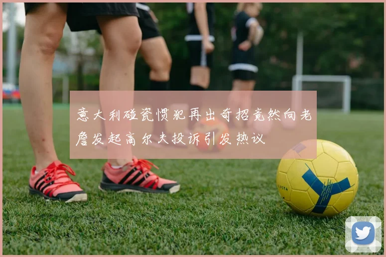 意大利碰瓷惯犯再出奇招竟然向老詹发起高尔夫投诉引发热议