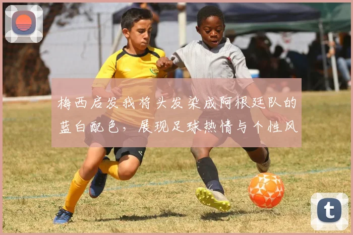 梅西启发我将头发染成阿根廷队的蓝白配色，展现足球热情与个性风采