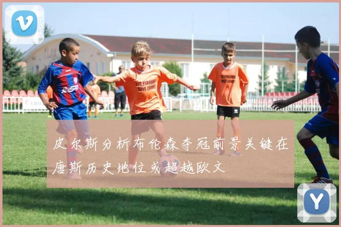 皮尔斯分析布伦森夺冠前景关键在唐斯历史地位或超越欧文