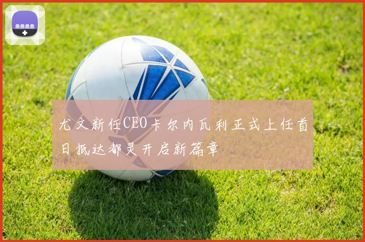 尤文新任CEO卡尔内瓦利正式上任首日抵达都灵开启新篇章