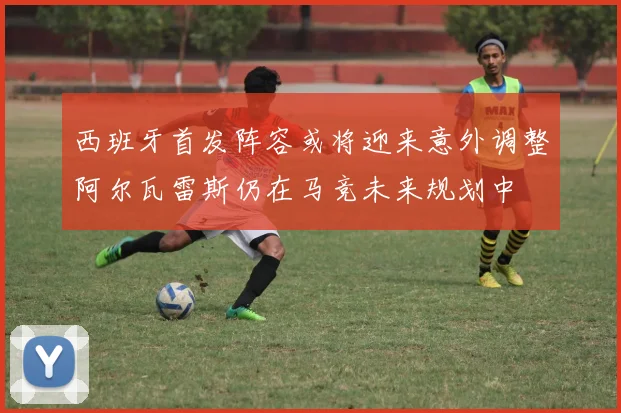 西班牙首发阵容或将迎来意外调整阿尔瓦雷斯仍在马竞未来规划中