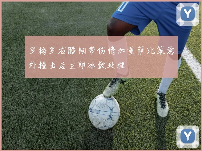 罗梅罗右膝韧带伤情加重萨比策意外撞击后立即冰敷处理