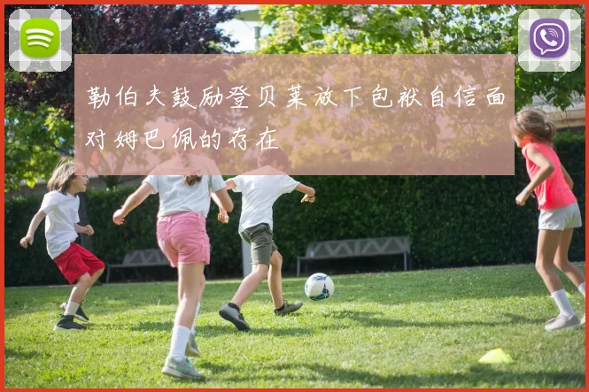 勒伯夫鼓励登贝莱放下包袱自信面对姆巴佩的存在