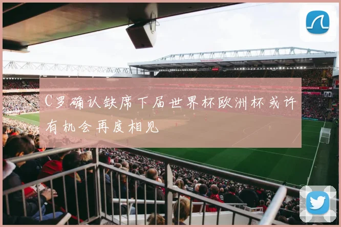 C罗确认缺席下届世界杯欧洲杯或许有机会再度相见